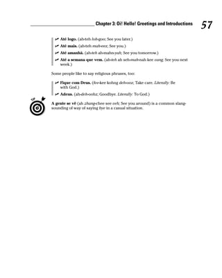 __________________________ Chapter 3: Oi! Hello! Greetings and Introductions
                                                                                    57
             Até logo. (ah-teh loh-goo; See you later.)
             Até mais. (ah-teh mah-eez; See you.)
             Até amanhã. (ah-teh ah-mahn-yah; See you tomorrow.)
             Até a semana que vem. (ah-teh ah seh-mah-nah kee vang; See you next
             week.)

         Some people like to say religious phrases, too:

             Fique com Deus. (fee-kee kohng deh-ooz; Take care. Literally: Be
             with God.)
             Adeus. (ah-deh-oohz; Goodbye. Literally: To God.)

         A gente se vê (ah zhang-chee see veh; See you around) is a common slang-
         sounding of way of saying bye in a casual situation.
 