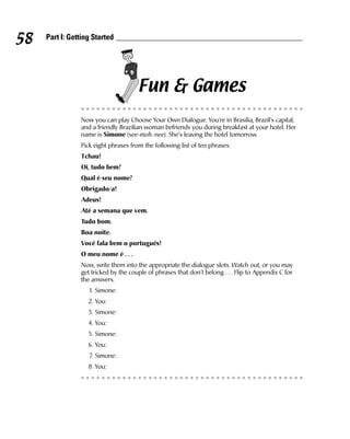 58   Part I: Getting Started




                                      Fun & Games
                Now you can play Choose Your Own Dialogue. You’re in Brasilia, Brazil’s capital,
                and a friendly Brazilian woman befriends you during breakfast at your hotel. Her
                name is Simone (see-moh-nee). She’s leaving the hotel tomorrow.
                Pick eight phrases from the following list of ten phrases:
                Tchau!
                Oi, tudo bem?
                Qual é seu nome?
                Obrigado/a!
                Adeus!
                Até a semana que vem.
                Tudo bom.
                Boa noite.
                Você fala bem o português!
                O meu nome é . . .
                Now, write them into the appropriate the dialogue slots. Watch out, or you may
                get tricked by the couple of phrases that don’t belong . . . Flip to Appendix C for
                the answers.
                   1. Simone:
                   2. You:
                   3. Simone:
                   4. You:
                   5. Simone:
                   6. You:
                   7. Simone:
                   8. You:
 