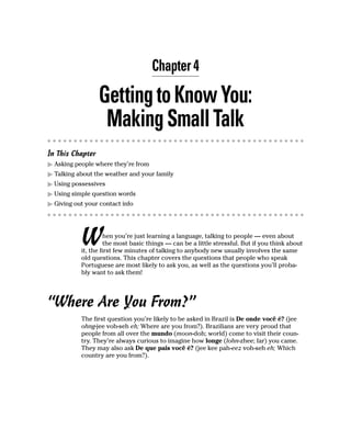 Chapter 4

                  Getting to Know You:
                   Making Small Talk
In This Chapter
  Asking people where they’re from
  Talking about the weather and your family
  Using possessives
  Using simple question words
  Giving out your contact info




           W         hen you’re just learning a language, talking to people — even about
                     the most basic things — can be a little stressful. But if you think about
           it, the first few minutes of talking to anybody new usually involves the same
           old questions. This chapter covers the questions that people who speak
           Portuguese are most likely to ask you, as well as the questions you’ll proba-
           bly want to ask them!




“Where Are You From?”
           The first question you’re likely to be asked in Brazil is De onde você é? (jee
           ohng-jee voh-seh eh; Where are you from?). Brazilians are very proud that
           people from all over the mundo (moon-doh; world) come to visit their coun-
           try. They’re always curious to imagine how longe (lohn-zhee; far) you came.
           They may also ask De que pais você é? (jee kee pah-eez voh-seh eh; Which
           country are you from?).
 