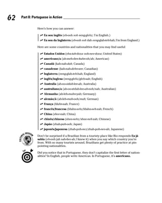62   Part II: Portuguese in Action


                Here’s how you can answer:

                     Eu sou inglês (eh-ooh soh eeng-glehz; I’m English.)
                     Eu sou da Inglaterra (eh-ooh soh dah eeng-glah-teh-hah; I’m from England.)

                Here are some countries and nationalities that you may find useful:

                     Estados Unidos (ehs-tah-dooz ooh-nee-dooz; United States)
                     americano/a (ah-meh-dee-kahn-oh/ah; American)
                     Canadá (kah-nah-dah; Canada)
                     canadense (kah-nah-dehn-see; Canadian)
                     Inglaterra (eeng-glah-teh-hah; England)
                     inglês/inglesa (eeng-glehz/gleh-sah; English)
                     Australia (ah-oo-stdah-lee-ah; Australia)
                     australiano/a (ah-oo-stdah-lee-ah-noh/nah; Australian)
                     Alemanha (ah-leh-mahn-yah; Germany)
                     alemão/ã (ah-leh-mah-ooh/mah; German)
                     França (fdahn-sah; France)
                     francês/francesa (fdahn-sehz/fdahn-seh-zah; French)
                     China (shee-nah; China)
                     chinês/chinesa (shee-nehz/shee-neh-zah; Chinese)
                     Japão (zhah-pah-ooh; Japan)
                     japonês/japonesa (zhah-poh-nez/zhah-poh-nes-ah; Japanese)

                Don’t be surprised if a Brazilian from a touristy place like Rio responds Eu já
                sabia (eh-ooh jah sah-bee-ah; I knew it) when you say which country you’re
                from. With so many tourists around, Brazilians get plenty of practice at pin-
                pointing nationalities.

                Did you notice that in Portuguese, they don’t capitalize the first letter of nation-
                alities? In English, people write American. In Portuguese, it’s americano.
 