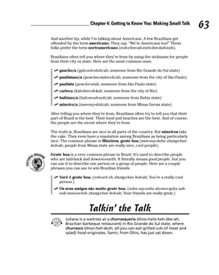 ________________________ Chapter 4: Getting to Know You: Making Small Talk
                                                                                             63
         And another tip, while I’m talking about Americans: A few Brazilians get
         offended by the term americano. They say, “We’re Americans too!” These
         folks prefer the term norteamericano (noh-chee-ah-meh-dee-kah-noh).

         Brazilians often tell you where they’re from by using the nickname for people
         from their city or state. Here are the most common ones:

              gaucho/a (gah-ooh-shoh/ah; someone from Rio Grande do Sul state)
              paulistano/a (pow-lee-stahn-oh/ah; someone from the city of São Paulo)
              paulista (pow-lee-stah; someone from São Paulo state)
              carioca (kah-dee-oh-kah; someone from the city of Rio)
              bahiano/a (bah-ee-ah-noh/ah; someone from Bahia state)
              mineiro/a (mee-nay-doh/ah; someone from Minas Gerais state)

         After telling you where they’re from, Brazilians often try to tell you that their
         part of Brazil is the best. Their food and beaches are the best. And of course,
         the people are the nicest where they’re from.

         The truth is, Brazilians are nice in all parts of the country. But mineiros take
         the cake. They even have a reputation among Brazilians as being particularly
         nice. The common phrase is Mineiros, gente boa (mee-nay-dohz zhang-chee
         boh-ah; people from Minas state are really nice, cool people).

         Gente boa is a very common phrase in Brazil. It’s used to describe people
         who are laid-back and down-to-earth. It literally means good people, but you
         can use it to describe one person or a group of people. Here are a couple
         phrases you can use to win Brazilian friends:

              Você é gente boa. (voh-seh eh zhang-chee boh-ah; You’re a really cool
              person.)
              Os seus amigos são muito gente boa. (oohz say-oohz ah-mee-gohz sah-
              ooh moo-ee-toh zhang-chee boh-ah; Your friends are really great.)



                               Talkin’ the Talk
                 Juliana is a waitress at a churrasqueria (shoo-hahs-keh-dee-ah;
                 Brazilian barbeque restaurant) in Rio Grande do Sul state, where
                 churrasco (shoo-hah-skoh; all-you-can-eat grilled cuts of meat and
                 salad) food originates. Samir, from Ohio, has just sat down.
 
