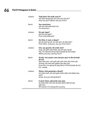 64   Part II: Portuguese in Action


                        Juliana:     Tudo bem? De onde você é?
                                     too-doh bang? jee ohn-jee voh-seh eh?
                                     How are you? Where are you from?

                        Samir:       Sou americano.
                                     soh ah-meh-dee-kahn-oh.
                                     I’m American.

                        Juliana:     De que lugar?
                                     jee kee loo-gah?
                                     From whereabouts?

                        Samir:       De Ohio. E você, e daqui?
                                     jee oh-hah-ee-oh. ee voh-seh, eh dah-kee?
                                     From Ohio. And you, are you from here?

                        Juliana:     Sim, sou gaucha. De onde vem?
                                     sing, soh gah-ooh-shah. jee ohn-jee vang?
                                     Yes, I’m Gaucha (from Rio Grande do Sul state).
                                     Where are you coming from?

                        Samir:       Do Rio. Vou passar uma semana aqui no Rio Grande
                                     do Sul.
                                     Doo hee-ooh. voh pah-sah ooh-mah seh-mah-nah
                                     ah-kee noh hee-ooh gdahn-jee doo soo.
                                     From Rio. I’m going to stay here in Rio Grande do Sul
                                     for a week.

                        Juliana:     Ótimo. Está gostando o Brasil?
                                     ah-chee-moh. ehs-tah goh-stahn-doh ooh bdah-zee-
                                     ooh?
                                     Great. Are you liking Brazil?

                        Samir:       É claro! Estou adorando esse pais.
                                     eh klah-doh! ehs-toh ah-doh-dahn-doh eh-see
                                     pah-eez.
                                     Of course! I’m loving this country.
 