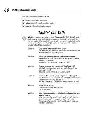 66   Part II: Portuguese in Action


                Here are a few more seasonal terms:

                     otono (oh-toh-noo; autumn)
                     primavera (pdee-mah-veh-dah; spring)
                     estacão (ehs-tah-sah-ooh; season)



                                     Talkin’ the Talk
                        Vinicius (vee-nee-see-ooz) is from Florianópolis (floh-dee-ah-noh-
                        poh-lees), a beautiful island in southern Brazil. It’s July, and he’s
                        just arrived in Manaus (mah-nah-ooz)— the biggest city in Brazil’s
                        share of the Amazon. During breakfast, he chats with a hotel
                        worker about local weather.

                        Vinicius:     Que calor! Estava esperando chuva.
                                      kee kah-loh! ehs-dah-vah ehs-peh-dahn-doh shoo-vah.
                                      It’s so hot! I was expecting rain.

                        Worker:       Não e só chuva aqui como todo mundo pensa.
                                      nah-ooh eh soh shoo-vah ah-kee koh-moh toh-doo
                                      moon-doh pen-sah.
                                      It’s not all rain here like everyone thinks.

                        Vinicius:     Porque estamos em temporada de chuva, né?
                                      poh-keh ehs-tahm-ohz ang tem-poh-dah-dah jee
                                      shoo-vah, neh?
                                      Because we’re in the rainy season, right?

                        Worker:       Estamos. Na verdade, não e tipico ter sol em julho.
                                      ehs-tah-mohz. nah veh-dah-jee nah-ooh eh chee-pee-
                                      koh teh soh-ooh ang joo-lee-oh.
                                      We are. Actually, it’s not normal to have sun in July.

                        Vinicius:     Tenho sorte, então.
                                      tang-yoh soh-chee, en-tah-ooh.
                                      I’m lucky, then.

                        Worker:       Sim, mas quem sabe — pela tarde pode precisar um
                                      guarda-chuva.
                                      sing, mah-eez kang sah-bee — peh-lah tah-jee poh-
                                      jee pdeh-see-zah oong goo-ah-dah shoo-vah.
                                      Yeah, but who knows — in the afternoon you may
                                      need an umbrella.
 