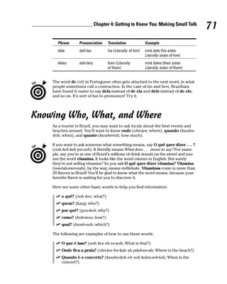 ________________________ Chapter 4: Getting to Know You: Making Small Talk
                                                                                               71
           Phrase       Pronunciation   Translation               Example
           dele         deh-lee         his (Literally: of him)   irmã dele (his sister
                                                                  Literally: sister of him)
           deles        deh-lahz        their (Literally:         irmã deles (their sister
                                        of them)                  Literally: sister of them)


         The word de (of) in Portuguese often gets attached to the next word, in what
         people sometimes call a contraction. In the case of his and hers, Brazilians
         have found it easier to say dela instead of de ela and dele instead of de ele,
         and so on. It’s sort of fun to pronounce! Try it.




Knowing Who, What, and Where
         As a tourist in Brazil, you may want to ask locals about the best events and
         beaches around. You’ll want to know onde (ohn-jee; where), quando (kwahn-
         doh; when), and quanto (kwahn-toh; how much).

         If you want to ask someone what something means, say O quê quer dizer . . . ?
         (ooh keh keh jee-zeh). It literally means What does . . . mean to say? For exam-
         ple, say you’re at one of Brazil’s millions of drink stands on the street and you
         see the word vitamina. It looks like the word vitamin in English. But surely
         they’re not selling vitamins? So you ask O quê quer dizer vitamina? Vitamina
         (vee-tah-mee-nah), by the way, means milkshake. Vitaminas come in more than
         20 flavors in Brazil! You’ll be glad to know what the word means, because your
         favorite flavor is waiting for you to discover it.

         Here are some other basic words to help you find information:

              o quê? (ooh kee; what?)
              quem? (kang; who?)
              por quê? (poo-keh; why?)
              como? (koh-moo; how?)
              qual? (kwah-ooh; which?)

         The following are examples of how to use these words:

              O que é isso? (ooh kee eh ee-soh; What is that?)
              Onde fica a praia? (ohn-jee fee-kah ah pdah-ee-ah; Where is the beach?)
              Quando é o concerto? (kwahn-doh eh ooh kohn-seh-toh; When is the
              concert?)
 