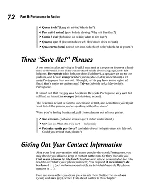 72   Part II: Portuguese in Action


                     Quem é ele? (kang eh eh-lee; Who is he?)
                     Por quê é assim? (poh keh eh ah-sing; Why is it like that?)
                     Como é ela? (koh-moo eh eh-lah; What is she like?)
                     Quanto que é? (kwahn-toh kee eh; How much does it cost?)
                     Qual carro é seu? (kwah-ooh kah-hoh eh seh-ooh; Which car is yours?)




     Three “Save Me!” Phrases
                A few months after arriving in Brazil, I was sent as a reporter to cover a busi-
                ness conference. I still didn’t understand much of the language, and I felt
                helpless. De repente (deh heh-pen-chee; Suddenly), a speaker got up to the
                podium, and I could compreender (kohm-pdee-en-deh; understand) a lot
                more Portuguese than normal. I thought, is this guy from some region of
                Brazil that’s easier to understand? Talvez (tah-ooh vehz; Maybe) he’s
                Portuguese.

                It turned out that the guy was American! He spoke Portuguese very well but
                still had an American sotaque (soh-tah-kee; accent).

                The Brazilian accent is hard to understand at first, and sometimes you’ll just
                want to tell the person you’re speaking with: Slow down!

                When you’re feeling frustrated, pull these phrases out of your pocket:

                     Não entendi. (nah-ooh ehn-ten-jee; I didn’t understand.)
                     Oi? (oh-ee; What did you say? — informal)
                     Poderia repetir por favor? (poh-deh-dee-ah heh-peh-chee poh fah-voh;
                     Could you repeat that, please?)




     Giving Out Your Contact Information
                After your first conversation with some people who speak Portuguese, you
                may decide you’d like to keep in contact with them. Or they may ask you
                Qual o seu número de telefone? (kwah-oo ooh seh-oo noo-meh-doh jee teh-
                leh-fohn-ee; What’s your phone number?) You respond O meu número de
                telefone é . . . (ooh meh-oo noo-meh-doh jee teh-leh-foh-nee eh; My phone
                number is . . .).

                Here are some other questions you can ask them. Notice the use of seu
                (your) and meu (my), which I talk about earlier in this chapter:
 