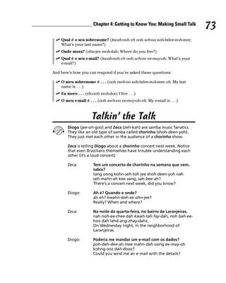 ________________________ Chapter 4: Getting to Know You: Making Small Talk
                                                                                     73
             Qual é o seu sobrenome? (kwah-ooh eh ooh seh-oo soh-bdee-noh-mee;
             What’s your last name?)
             Onde mora? (ohn-jee moh-dah; Where do you live?)
             Qual é o seu e-mail? (kwah-ooh eh ooh seh-oo ee-may-oh; What’s your
             e-mail?)

         And here’s how you can respond if you’re asked these questions:

             O meu sobrenome é . . . (ooh meh-oo soh-bdee-noh-mee eh; My last
             name is . . .)
             Eu moro . . . (eh-ooh moh-doo; I live . . .)
             O meu e-mail é . . . (ooh meh-oo ee-may-oh eh; My e-mail is . . .)



                               Talkin’ the Talk
                 Diogo (jee-oh-goo) and Zeca (zeh-kah) are samba music fanatics.
                 They like an old type of samba called chorinho (shoh-deen-yoh).
                 They just met each other in the audience of a chorinho show.

                 Zeca is telling Diogo about a chorinho concert next week. Notice
                 that even Brazilians themselves have trouble understanding each
                 other (it’s a loud concert):

                 Zeca:         Tem um concerto de chorinho na semana que vem,
                               sabia?
                               tang oong kohn-seh-toh jee shoh-deen-yoh nah
                               seh-mahn-ah kee vang, sah-bee-ah?
                               There’s a concert next week, did you know?

                 Diogo:        Ah é? Quando e onde?
                               ah eh? kwahn-doh ee ohn-jee?
                               Really? When and where?

                 Zeca:         Na noite da quarta-feira, no bairro da Laranjeiras.
                               nah noh-ee-chee dah kwah-tah fay-dah, noh bah-ee-
                               hoo dah lahd-ang-zhay-dahz.
                               On Wednesday night, in the neighborhood of
                               Laranjeiras.

                 Diogo:        Poderia me mandar um e-mail com os dados?
                               poh-deh-dee-ah mee mahn-dah oong ee-may-oh
                               kohng ooz dah-dooz?
                               Could you send me an e-mail with the details?
 