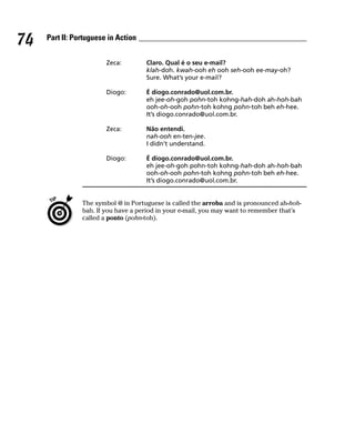 74   Part II: Portuguese in Action


                        Zeca:        Claro. Qual é o seu e-mail?
                                     klah-doh. kwah-ooh eh ooh seh-ooh ee-may-oh?
                                     Sure. What’s your e-mail?

                        Diogo:       É diogo.conrado@uol.com.br.
                                     eh jee-oh-goh pohn-toh kohng-hah-doh ah-hoh-bah
                                     ooh-oh-ooh pohn-toh kohng pohn-toh beh eh-hee.
                                     It’s diogo.conrado@uol.com.br.

                        Zeca:        Não entendi.
                                     nah-ooh en-ten-jee.
                                     I didn’t understand.

                        Diogo:       É diogo.conrado@uol.com.br.
                                     eh jee-oh-goh pohn-toh kohng-hah-doh ah-hoh-bah
                                     ooh-oh-ooh pohn-toh kohng pohn-toh beh eh-hee.
                                     It’s diogo.conrado@uol.com.br.


                The symbol @ in Portuguese is called the arroba and is pronounced ah-hoh-
                bah. If you have a period in your e-mail, you may want to remember that’s
                called a ponto (pohn-toh).
 