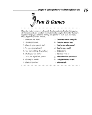 ________________________ Chapter 4: Getting to Know You: Making Small Talk
                                                                                             75

                              Fun & Games
         Match the English sentences below with their translation in Brazilian Portuguese.
         All the main words are based on information in this chapter. Remember that learn-
         ing a new language is all about meeting new people. Sit back, relax, and enjoy!
         Check Appendix C for the answers.
           1. Where are you from?                      a. Onde moram os seus pais?
           2. I didn’t understand.                     b. Quantos irmãos tem?
           3. Where do your parents live?              c. Qual o seu sobrenome?
           4. Are you enjoying Brazil?                 d. Qual o seu e-mail?
           5. How many siblings do you have?           e. Onde mora?
           6. What’s your last name?                   f. De onde você é?
           7. Could you repeat that, please?           g. Poderia repetir por favor?
           8. What’s your e-mail?                      h. Está gostando o Brasil?
           9. Where do you live?                        i. Não entendi.
 