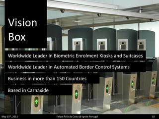 Vision
Box
May 13th, 2013 Felipe Ávila da Costa @ Ignite Portugal 10
Worldwide Leader in Biometric Enrolment Kiosks and Suitcases
Worldwide Leader in Automated Border Control Systems
Based in Carnaxide
Business in more than 150 Countries
 