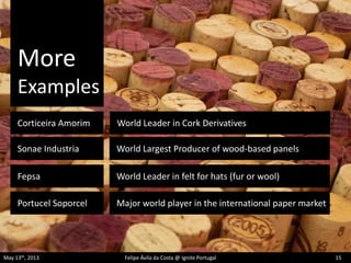 More
Examples
May 13th, 2013 Felipe Ávila da Costa @ Ignite Portugal 15
Corticeira Amorim
Fepsa
Sonae Industria
World Leader in Cork Derivatives
Portucel Soporcel
World Largest Producer of wood-based panels
World Leader in felt for hats (fur or wool)
Major world player in the international paper market
 