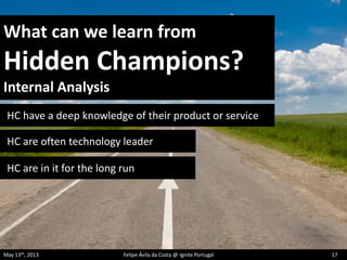 What can we learn from
Hidden Champions?
Internal Analysis
HC have a deep knowledge of their product or service
HC are often technology leader
HC are in it for the long run
May 13th, 2013 Felipe Ávila da Costa @ Ignite Portugal 17
 