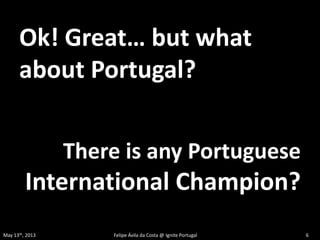 Ok! Great… but what
about Portugal?
There is any Portuguese
International Champion?
May 13th, 2013 Felipe Ávila da Costa @ Ignite Portugal 6
 