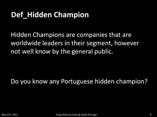 Hidden Champions are companies that are
worldwide leaders in their segment, however
not well know by the general public.
Do you know any Portuguese hidden champion?
Def_Hidden Champion
May 13th, 2013 Felipe Ávila da Costa @ Ignite Portugal 8
 