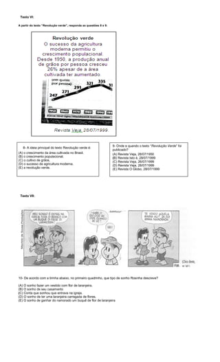 Texto VI:
A partir do texto “Revolução verde”, responda as questões 8 e 9:
(A) o crescimento da área cultivada no Brasil.
(B) o crescimento populacional.
(C) o cultivo de grãos.
(D) o sucesso da agricultura moderna.
(E) a revolução verde.
Texto VII:
10- De acordo com a tirinha abaixo, no primeiro quadrinho, que tipo de sonho Rosinha descreve?
(A) O sonho fazer um vestido com flor de laranjeira.
(B) O sonho de seu casamento
(C) Conta que sonhou que entrava na igreja.
(D) O sonho de ter uma laranjeira carregada de flores.
(E) O sonho de ganhar do namorado um buquê de flor de laranjeira
8- A ideia principal do texto Revolução verde é:
9- Onde e quando o texto “Revolução Verde” foi
publicado?
(A) Revista Veja, 28/07/1950
(B) Revista Isto é, 28/07/1999
(C) Revista Veja, 26/07/1999
(D) Revista Veja, 28/07/1999
(E) Revista O Globo, 28/07/1999
 