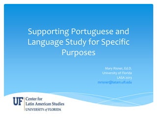 Supporting Portuguese and
Language Study for Specific
Purposes
Mary Risner, Ed.D.
University of Florida
LASA 2013
mrisner@latam.ufl.edu
 