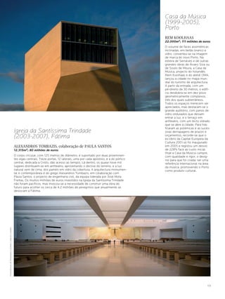Casa da Música
                                                                                                                                        (1999-2005),
                                                                                                                                        Porto
                                                                                                                                        REM KOOLHAAS
                                                                                                                                        22.000m2; 111 milhões de euros
                                                                                                                                        O volume de faces assimétricas
                                                                                                                                        inclinadas, em betão branco e
                                                                                                                                        vidro, converteu-se na imagem
                                                                                                                                        de marca do novo Porto. Na
                                                                                                                                        esteira de Serralves e de outras
                                                                                                                                        grandes obras de Álvaro Siza ou
                                                                                                                                        de Souto de Moura, a Casa da
                                                                                                                                        Música, projecto do holandês
                                                                                                                                        Rem Koolhaas e do ateliê OMA,
                                                                                                                                        lançou a cidade no mapa mun-
                                                                                                                                        dial do turismo de arquitectura.
                                                                                                                                        A partir da entrada, com um
                                                                                                                                        pé-direito de 30 metros, o edifí-
                                                                                                                                        cio desdobra-se em dez pisos
                                                                                                                                        geometricamente complexos,
                                                                                                                                        três dos quais subterrâneos.
                                                                                                                                        Todos os espaços merecem ser
                                                                                                                                        apreciados, mas destacam-se o
                                                                                                                                        grande auditório, com panos de
                                                                                                                                        vidro ondulados que deixam
                                                                                                                                        entrar a luz, e o terraço em
                                                                                                                                        anfiteatro, com um tecto vidrado
                                                                                                                                        que se abre à cidade. Para trás
                                                                                                                                        ficaram as polémicas e as suces-
                                                 Igreja da Santíssima Trindade                                                          sivas derrapagens de prazos e
                                                 (2003-2007), Fátima                                                                    orçamentos, recorde-se que o
                                                                                                                                        ex-líbris da Capital Europeia da
                                                                                                                                        Cultura 2001 só foi inaugurado
                                                 ALEXANDROS TOMBAZIS, colaboração de PAULA SANTOS                                       em 2005 e registou um desvio
                                                 12.315m2; 80 milhões de euros                                                          de 228% face ao custo inicial.
                                                                                                                                        Hoje a Casa da Música cumpre,
                                                 O corpo circular, com 125 metros de diâmetro, é suportado por duas proeminen-          com qualidade e rigor, o desíg-
                                                 tes vigas centrais. Treze portas, 12 laterais, uma por cada apóstolo, e a do pórtico   nio para que foi criada: ser uma
                                                 central, dedicada a Cristo, dão acesso ao templo. Lá dentro, os quase nove mil         referência internacional na área
                                                 lugares distribuem-se em anfiteatro, aproveitando o declive do terreno, e a luz        da música, promovendo o Porto
                                                 natural vem de cima, dos painéis em vidro da cobertura. A arquitectura monumen-        como produto cultural.
                                                 tal e contemporânea é do grego Alexandros Tombazis, em colaboração com
                                                 Paula Santos, o projecto de engenharia civil, da equipa liderada por José Mota
                                                 Freitas. Os muitos milhões de euros investidos na Igreja da Santíssima Trindade
                                                 não foram pacíficos, mas invocou-se a necessidade de construir uma obra do
                                                 futuro para acolher os cerca de 4,2 milhões de peregrinos que anualmente se
                                                 deslocam a Fátima.
FOTOGRAFIAS DE FERNANDO GUERRA E SÉRGIO GUERRA




                                                                                                                                                                       173
 