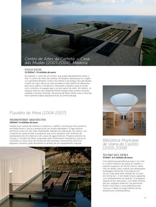 Centro de Artes da Calheta — Casa
                das Mudas (2001-2004), Madeira
                PAULO DAVID
                12.000m2; 15 milhões de euros
                Esculpindo o cume de um monte, que acaba abruptamente sobre o
                mar, o Centro de Artes da Calheta, na Madeira, desenvolve-se, orgâni-
                ca e geometricamente, numa cota inferior à da antiga Casa das Mudas.
                A partir do topo, desce-se uma escadaria e descobrem-se diferentes
                percursos, pátios e miradouros. Revestido a basalto, para se fundir
                com o entorno, é rasgado aqui e ali por panos de vidro. No interior, os
                espaços brancos são magistralmente traçados para acolher mostras
                variadas e funções diversas. Da autoria de Paulo David, esta é uma das
                mais sublimes obras arquitectónicas da última década.




Fluviário de Mora (2004-2007)
PROMONTÓRIO ARQUITECTOS
3000m2; 6 milhões de euros
Isolado num campo de oliveiras e sobreiros, o edifício, envolto por finos pórticos
em betão branco, evoca a presença de um monte alentejano. O lago exterior
afirma-se como um dos mais importantes habitats em exposição. No interior, um
conjunto de caixas acolhe o programa, que inclui aquários com centenas de
exemplares dos rios ibéricos e de cursos de água exóticos. Projecto pioneiro na
Europa, o Fluviário de Mora, projectado pelo Promontório Arquitectos, que já se
converteu no novo local de romaria do Alto Alentejo, testemunha como um                   Biblioteca Municipal
pequeno concelho pode reinventar-se através de um equipamento singular.
                                                                                          de Viana do Castelo
                                                                                          (2005-2008)
                                                                                          ÁLVARO SIZA VIEIRA
                                                                                          3130m2; 4,5 milhões de euros
                                                                                          Com aberturas panorâmicas para o rio Lima
                                                                                          e o centro histórico de Viana do Castelo, o
                                                                                          volume suspenso, de 45x32 metros, dese-
                                                                                          nha um amplo vazio central que reenquadra
                                                                                          a paisagem ribeirinha. Prolonga-se em
                                                                                          rés-do-chão para leste, através de um piso
                                                                                          em forma de L. É em betão branco aparente,
                                                                                          com embasamento em granito. O programa
                                                                                          reparte-se por dois pisos, com salas ilumina-
                                                                                          dos por originais lanternins. Da autoria de
                                                                                          Álvaro Siza Vieira, a nova biblioteca veio
                                                                                          colocar a cidade no mapa referencial da
                                                                                          arquitectura contemporânea.


                                                                                                                                    175
 