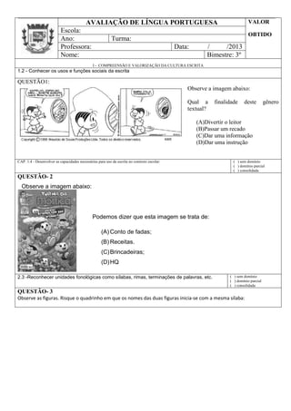 AVALIAÇÃO DE LÍNGUA PORTUGUESA VALOR
OBTIDO
Escola:
Ano: Turma:
Professora: Data: / /2013
Nome: Bimestre: 3º
I - COMPREENSÃO E VALORIZAÇÃO DA CULTURA ESCRITA
1.2 - Conhecer os usos e funções sociais da escrita
QUESTÃO1:
Observe a imagem abaixo:
Qual a finalidade deste gênero
textual?
(A)Divertir o leitor
(B)Passar um recado
(C)Dar uma informação
(D)Dar uma instrução
CAP. 1.4 - Desenvolver as capacidades necessárias para uso da escrita no contexto escolar: ( ) sem domínio
( ) domínio parcial
( ) consolidada
QUESTÃO- 2
2.3 -Reconhecer unidades fonológicas como sílabas, rimas, terminações de palavras, etc. ( ) sem domínio
( ) domínio parcial
( ) consolidada
QUESTÃO- 3
Observe as figuras. Risque o quadrinho em que os nomes das duas figuras inicia-se com a mesma sílaba:
Observe a imagem abaixo:
Podemos dizer que esta imagem se trata de:
(A) Conto de fadas;
(B) Receitas.
(C)Brincadeiras;
(D)HQ
 