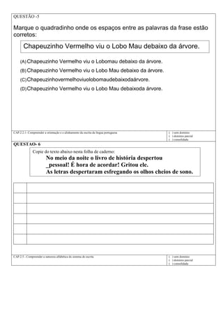 QUESTÃO -5
Marque o quadradinho onde os espaços entre as palavras da frase estão
corretos:
(A) Chapeuzinho Vermelho viu o Lobomau debaixo da árvore.
(B) Chapeuzinho Vermelho viu o Lobo Mau debaixo da árvore.
(C)Chapeuzinhovermelhoviuolobomaudebaixodaárvore.
(D)Chapeuzinho Vermelho viu o Lobo Mau debaixoda árvore.
CAP.2.2.1- Compreender a orientação e o alinhamento da escrita da língua portuguesa ( ) sem domínio
( ) domínio parcial
( ) consolidada
QUESTAO- 6
CAP.2.5 - Compreender a natureza alfabética do sistema de escrita ( ) sem domínio
( ) domínio parcial
( ) consolidada
Copie do texto abaixo nesta folha de caderno:
No meio da noite o livro de história despertou
_pessoal! É hora de acordar! Gritou ele.
As letras despertaram esfregando os olhos cheios de sono.
Chapeuzinho Vermelho viu o Lobo Mau debaixo da árvore.
 
