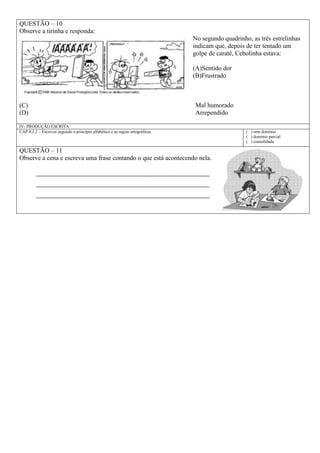 QUESTÃO – 10
Observe a tirinha e responda:
No segundo quadrinho, as três estrelinhas
indicam que, depois de ter tentado um
golpe de caratê, Cebolinha estava:
(A)Sentido dor
(B)Frustrado
(C) Mal humorado
(D) Arrependido
IV- PRODUÇÃO ESCRITA
CAP.4.2.2 – Escrever segundo o princípio alfabético e as regras ortográficas ( ) sem domínio
( ) domínio parcial
( ) consolidada
QUESTÃO – 11
Observe a cena e escreva uma frase contando o que está acontecendo nela.
___________________________________________________________
___________________________________________________________
___________________________________________________________
 