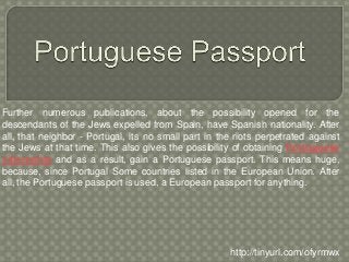 Further numerous publications, about the possibility opened for the
descendants of the Jews expelled from Spain, have Spanish nationality. After
all, that neighbor - Portugal, its no small part in the riots perpetrated against
the Jews at that time. This also gives the possibility of obtaining Portuguese
citizenship and as a result, gain a Portuguese passport. This means huge,
because, since Portugal Some countries listed in the European Union. After
all, the Portuguese passport is used, a European passport for anything.
http://tinyurl.com/ofyrmwx
 