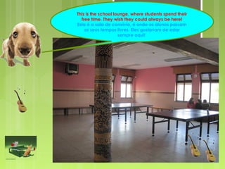 This is the school lounge, where students spend their 
free time. They wish they could always be here! 
Esta é a sala de convívio, é onde os alunos passam 
os seus tempos livres. Eles gostavam de estar 
sempre aqui! 
 