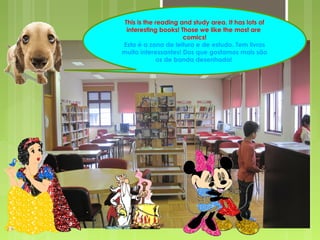 This is the reading and study area. It has lots of 
interesting books! Those we like the most are 
comics! 
Esta é a zona de leitura e de estudo. Tem livros 
muito interessantes! Dos que gostamos mais são 
os de banda desenhada! 
 