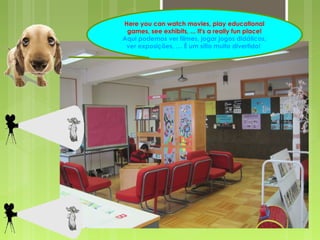 Here you can watch movies, play educational 
games, see exhibits, ... It's a really fun place! 
Aqui podemos ver filmes, jogar jogos didáticos, 
ver exposições, … É um sítio muito divertido! 
 