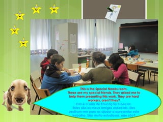 This is the Special Needs room. 
These are my special friends. They asked me to 
help them presenting this work. They are hard 
workers, aren’t they? 
Esta é a sala de Educação Especial. 
Estes são os meus amigos especiais. Eles 
pediram-me para os ajudar a apresentar este 
trabalho. São muito estudiosos, não são? 
 