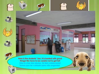 Here is the students´ bar. It is loaded with good 
things! We have to be careful not to get fat! 
Este é o bar dos alunos. Só tem coisas boas! 
Temos que ter cuidado para não engordar! 
 