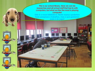 This is our school library. Here we can do
researches and all school stuff that has to with
computers, but what we like the most is playing
computer!
Esta é a nossa biblioteca. Neste espaço podemos
fazer pesquisas e trabalhos, mas o que gostamos
mais é de jogar!
 