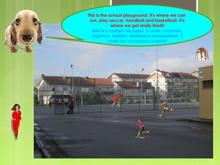 This is the school playground. It's where we can
run, play soccer, handball and basketball. It's
where we get really tired!!
Este é o campo de jogos. É onde corremos,
jogamos futebol, andebol e basquetebol. É
onde nos cansamos a sério!!
 