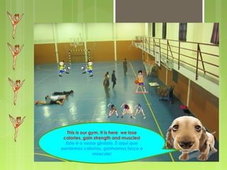 This is our gym. It is here we lose
calories, gain strength and muscles!
Este é o nosso ginásio. É aqui que
perdemos calorias, ganhamos força e
músculo!
 