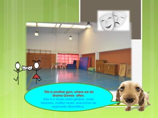 This is another gym, where we do
Drama Games often.
Este é o nosso outro ginásio, onde
fazemos, muitas vezes, exercícios de
expressão dramática.
 