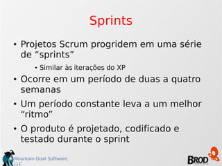 Mountain Goat Software,
LLC
Sprints
● Projetos Scrum progridem em uma série
de “sprints”
● Similar às iterações do XP
● Ocorre em um período de duas a quatro
semanas
● Um período constante leva a um melhor
“ritmo”
● O produto é projetado, codificado e
testado durante o sprint
 
