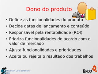 Mountain Goat Software,
LLC
Dono do produto
● Define as funcionalidades do produto
● Decide datas de lançamento e conteúdo
● Responsável pela rentabilidade (ROI)
● Prioriza funcionalidades de acordo com o
valor de mercado
● Ajusta funcionalidades e prioridades
● Aceita ou rejeita o resultado dos trabalhos
 