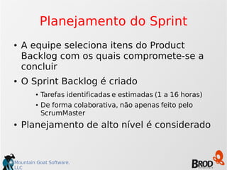 Mountain Goat Software,
LLC
Planejamento do Sprint
● A equipe seleciona itens do Product
Backlog com os quais compromete-se a
concluir
● O Sprint Backlog é criado
● Tarefas identificadas e estimadas (1 a 16 horas)
● De forma colaborativa, não apenas feito pelo
ScrumMaster
● Planejamento de alto nível é considerado
 