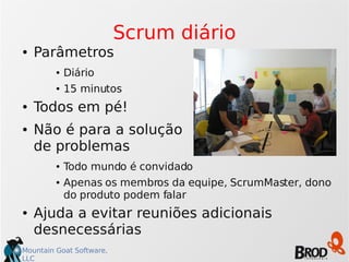 Mountain Goat Software,
LLC
Scrum diário
● Parâmetros
● Diário
● 15 minutos
● Todos em pé!
● Não é para a solução
de problemas
● Todo mundo é convidado
● Apenas os membros da equipe, ScrumMaster, dono
do produto podem falar
● Ajuda a evitar reuniões adicionais
desnecessárias
 