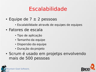 Mountain Goat Software,
LLC
Escalabilidade
● Equipe de 7 ± 2 pessoas
● Escalabilidade através de equipes de equipes
● Fatores de escala
● Tipo de aplicação
● Tamanho da equipe
● Dispersão da equipe
● Duração do projeto
● Scrum é usado em projetps envolvendo
mais de 500 pessoas
 