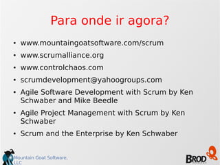 Mountain Goat Software,
LLC
Para onde ir agora?
● www.mountaingoatsoftware.com/scrum
● www.scrumalliance.org
● www.controlchaos.com
● scrumdevelopment@yahoogroups.com
● Agile Software Development with Scrum by Ken
Schwaber and Mike Beedle
● Agile Project Management with Scrum by Ken
Schwaber
● Scrum and the Enterprise by Ken Schwaber
 