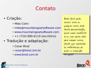 Mountain Goat Software,
LLC
Contato
● Criação:
● Mike Cohn
● mike@mountaingoatsoftware.com
● www.mountaingoatsoftware.com
● +1 (720) 890-6110 (escritório)
● Tradução e adaptação:
● Cesar Brod
● cesar@brod.com.br
● www.brod.com.br
Nota: Você pode
excluir este ou
qualquer outro slide
desta apresentação,
assim como modificá-
la ou usar parte dela
para compor outra,
desde que mantenha
as referências ao
autor e tradução.
Obrigado!
 