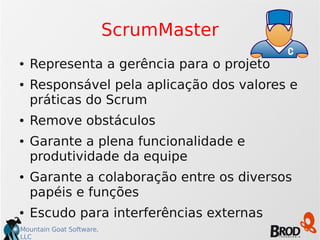 Mountain Goat Software,
LLC
ScrumMaster
● Representa a gerência para o projeto
● Responsável pela aplicação dos valores e
práticas do Scrum
● Remove obstáculos
● Garante a plena funcionalidade e
produtividade da equipe
● Garante a colaboração entre os diversos
papéis e funções
● Escudo para interferências externas
 