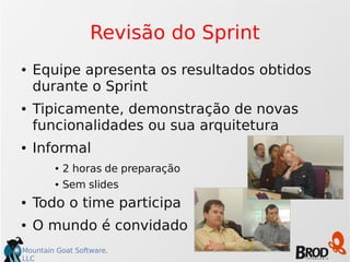 Mountain Goat Software,
LLC
Revisão do Sprint
● Equipe apresenta os resultados obtidos
durante o Sprint
● Tipicamente, demonstração de novas
funcionalidades ou sua arquitetura
● Informal
● 2 horas de preparação
● Sem slides
● Todo o time participa
● O mundo é convidado
 