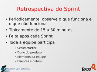 Mountain Goat Software,
LLC
Retrospectiva do Sprint
● Periodicamente, observe o que funciona e
o que não funciona
● Tipicamente de 15 a 30 minutos
● Feita após cada Sprint
● Toda a equipe participa
● ScrumMaster
● Dono do produto
● Membros da equipe
● Clientes e outros
 