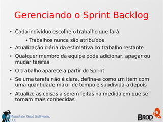Mountain Goat Software,
LLC
Gerenciando o Sprint Backlog
● Cada indivíduo escolhe o trabalho que fará
● Trabalhos nunca são atribuídos
● Atualização diária da estimativa do trabalho restante
● Qualquer membro da equipe pode adicionar, apagar ou
mudar tarefas
● O trabalho aparece a partir do Sprint
● Se uma tarefa não é clara, defina-a como um item com
uma quantidade maior de tempo e subdivida-a depois
● Atualize as coisas a serem feitas na medida em que se
tornam mais conhecidas
 