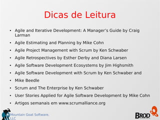 Mountain Goat Software,
LLC
Dicas de Leitura
● Agile and Iterative Development: A Manager’s Guide by Craig
Larman
● Agile Estimating and Planning by Mike Cohn
● Agile Project Management with Scrum by Ken Schwaber
● Agile Retrospectives by Esther Derby and Diana Larsen
● Agile Software Development Ecosystems by Jim Highsmith
● Agile Software Development with Scrum by Ken Schwaber and
● Mike Beedle
● Scrum and The Enterprise by Ken Schwaber
● User Stories Applied for Agile Software Development by Mike Cohn
● Artigos semanais em www.scrumalliance.org
 