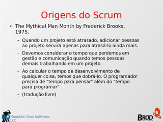 Mountain Goat Software,
LLC
Origens do Scrum
● The Mythical Man Month by Frederick Brooks,
1975.
– Quando um projeto está atrasado, adicionar pessoas
ao projeto servirá apenas para atrasá-lo ainda mais.
– Devemos considerar o tempo que perdemos em
gestão e comunicação quando temos pessoas
demais trabalhando em um projeto.
– Ao calcular o tempo de desenvolvimento de
qualquer coisa, temos que dobrá-lo. O programador
precisa de "tempo para pensar" além do "tempo
para programar"
– (tradução livre)
 