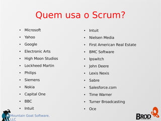 Mountain Goat Software,
LLC
Quem usa o Scrum?
● Microsoft
● Yahoo
● Google
● Electronic Arts
● High Moon Studios
● Lockheed Martin
● Philips
● Siemens
● Nokia
● Capital One
● BBC
● Intuit
● Intuit
● Nielsen Media
● First American Real Estate
● BMC Software
● Ipswitch
● John Deere
● Lexis Nexis
● Sabre
● Salesforce.com
● Time Warner
● Turner Broadcasting
● Oce
 