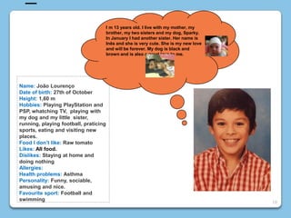 10
Name: João Lourenço
Date of birth: 27th of October
Height: 1,60 m
Hobbies: Playing PlayStation and
PSP, whatching TV, playing with
my dog and my little sister,
running, playing football, praticing
sports, eating and visiting new
places.
Food I don’t like: Raw tomato
Likes: All food.
Dislikes: Staying at home and
doing nothing
Allergies:
Health problems: Asthma
Personality: Funny, sociable,
amusing and nice.
Favourite sport: Football and
swimming
I m 13 years old. I live with my mother, my
brother, my two sisters and my dog, Sparky.
In January I had another sister. Her name is
Inês and she is very cute. She is my new love
and will be forever. My dog is black and
brown and is also a great love to me.
 