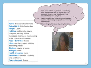 Name: Joana Coelho Quintela
Date of birth: 25th September
Height: 1,53m
Hobbies: watching tv, playing
computer, sending mobile
messages, listening to music, going
to the cinema and travelling.
Food I don’t like: cheese
Likes: practising sports, visiting
interesting places.
Dislikes: staying at home.
Allergies: none.
Health problems: none.
Personality: sociable, outgoing,
kind and funny.
Favourite sport: Tennis.
I am Joana and I m 13 years old. I live with my
mum, my stepfather and my brother who is 16
years old. I love my dog, Miles Davis, it is a
Labrador Retriever, It is my love.
I adore travelling and knowing new countries and
cultures. I like meeting new people and knowing
new lifestyles.
I like inviting my friends to stay at my home, too.
11
 